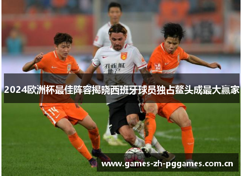 2024欧洲杯最佳阵容揭晓西班牙球员独占鳌头成最大赢家